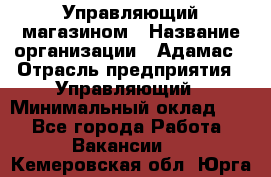 Управляющий магазином › Название организации ­ Адамас › Отрасль предприятия ­ Управляющий › Минимальный оклад ­ 1 - Все города Работа » Вакансии   . Кемеровская обл.,Юрга г.